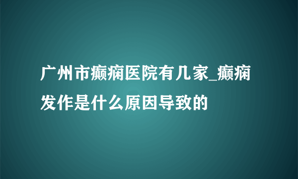 广州市癫痫医院有几家_癫痫发作是什么原因导致的