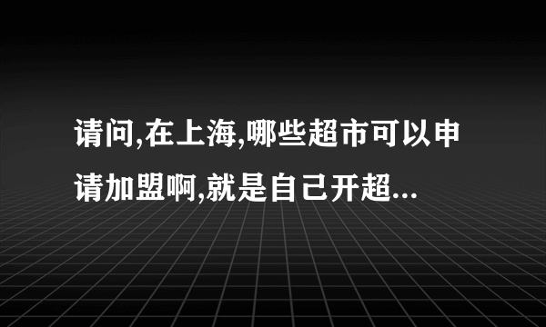 请问,在上海,哪些超市可以申请加盟啊,就是自己开超市用他们的牌子,程序是怎么样的,谢谢!