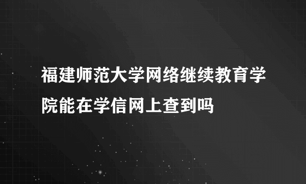 福建师范大学网络继续教育学院能在学信网上查到吗