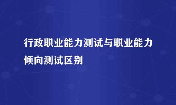 行政职业能力测试与职业能力倾向测试区别