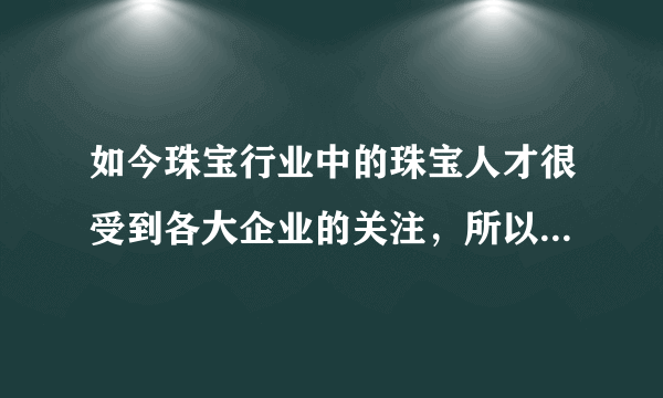 如今珠宝行业中的珠宝人才很受到各大企业的关注，所以学习珠宝专业知识就变成了一种热潮