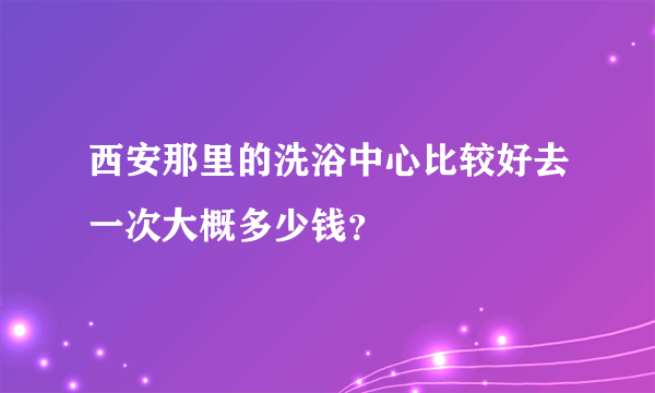 西安那里的洗浴中心比较好去一次大概多少钱？