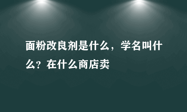 面粉改良剂是什么，学名叫什么？在什么商店卖