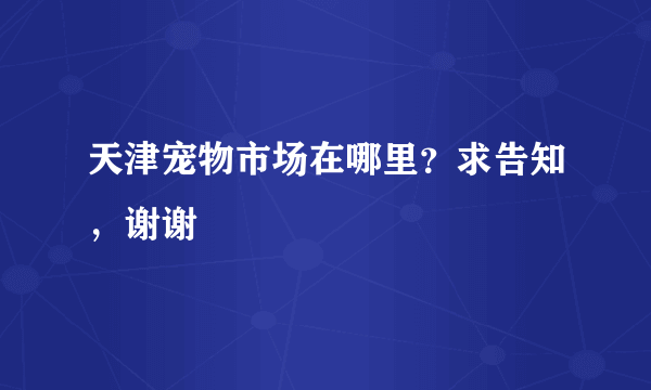 天津宠物市场在哪里？求告知，谢谢