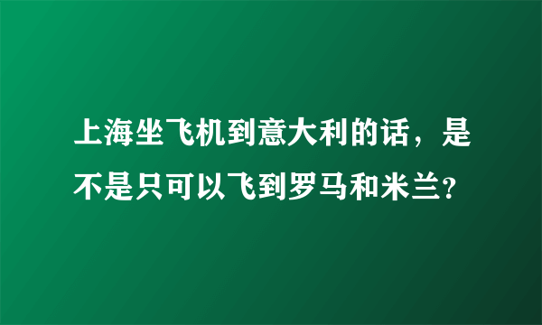 上海坐飞机到意大利的话，是不是只可以飞到罗马和米兰？