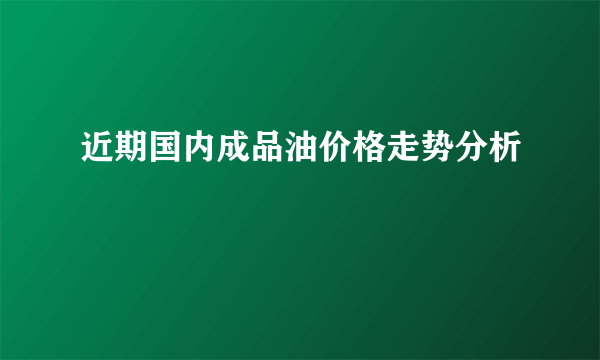 近期国内成品油价格走势分析