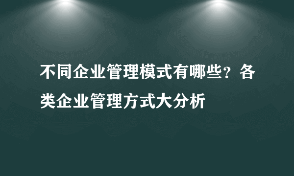 不同企业管理模式有哪些？各类企业管理方式大分析