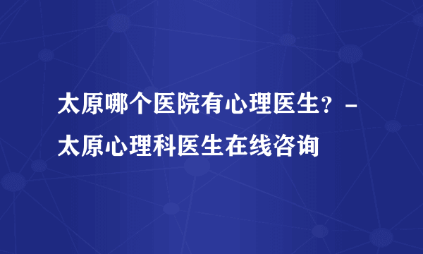 太原哪个医院有心理医生？-太原心理科医生在线咨询