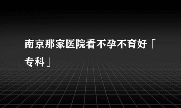 南京那家医院看不孕不育好「专科」