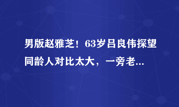 男版赵雅芝！63岁吕良伟探望同龄人对比太大，一旁老太眼神亮了