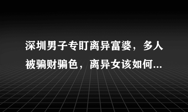 深圳男子专盯离异富婆，多人被骗财骗色，离异女该如何保护自己？