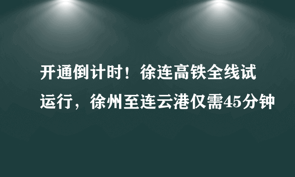 开通倒计时！徐连高铁全线试运行，徐州至连云港仅需45分钟