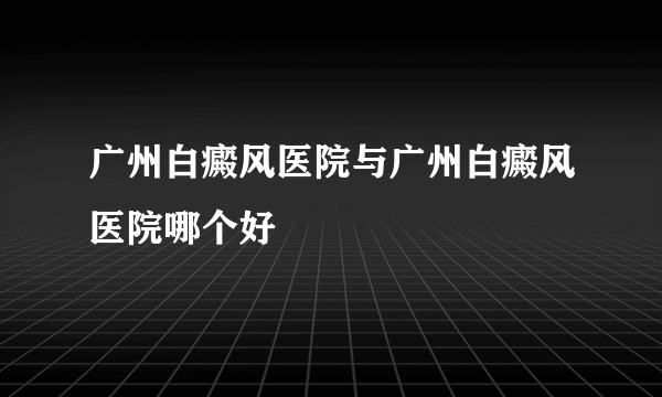 广州白癜风医院与广州白癜风医院哪个好