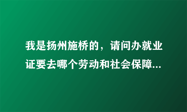 我是扬州施桥的，请问办就业证要去哪个劳动和社会保障局！还有要带什么资料