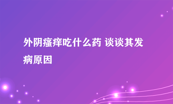 外阴瘙痒吃什么药 谈谈其发病原因