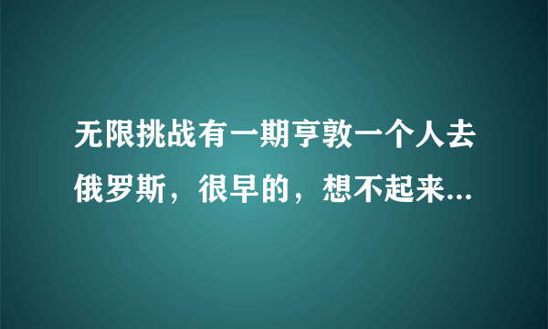 无限挑战有一期亨敦一个人去俄罗斯，很早的，想不起来哪一期了