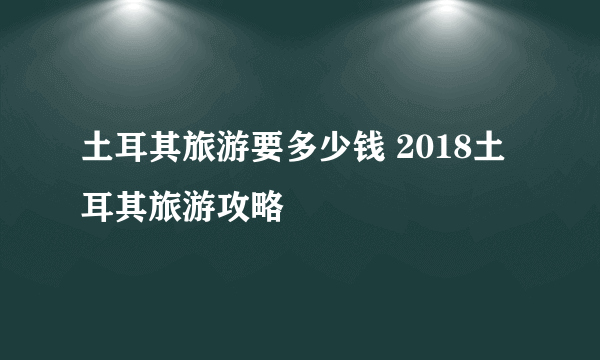 土耳其旅游要多少钱 2018土耳其旅游攻略