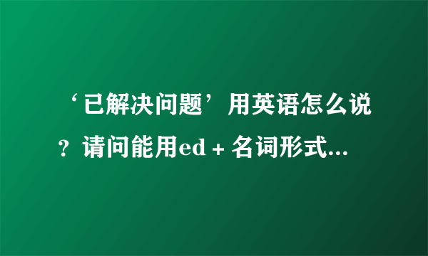 ‘已解决问题’用英语怎么说？请问能用ed＋名词形式吗？如：resolved question，谢谢