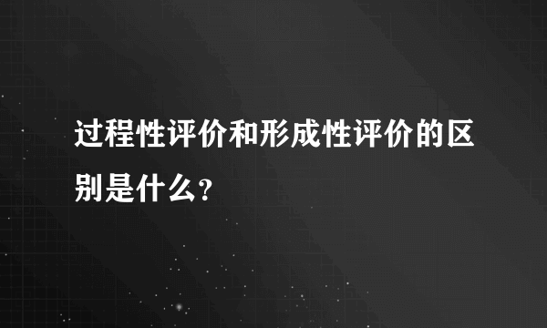 过程性评价和形成性评价的区别是什么？