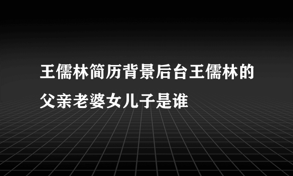 王儒林简历背景后台王儒林的父亲老婆女儿子是谁