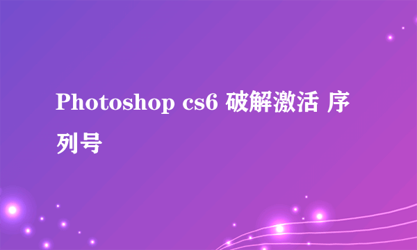 Photoshop cs6 破解激活 序列号