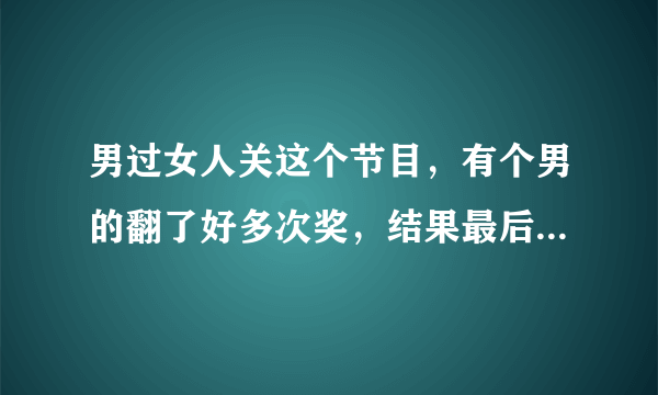 男过女人关这个节目，有个男的翻了好多次奖，结果最后一个翻到以上奖品清零，这是哪期？我想看看