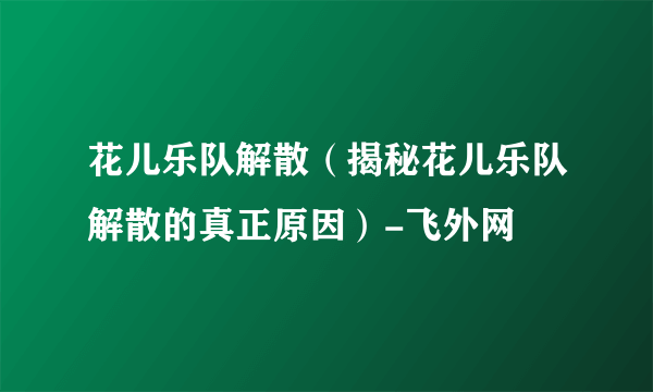 花儿乐队解散（揭秘花儿乐队解散的真正原因）-飞外网