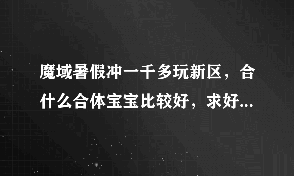 魔域暑假冲一千多玩新区，合什么合体宝宝比较好，求好心人详细点