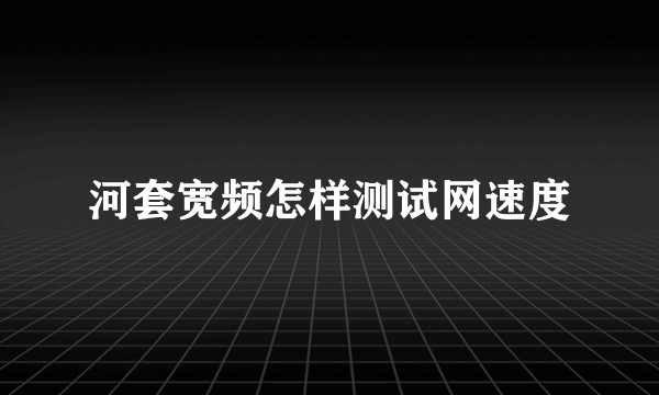 河套宽频怎样测试网速度