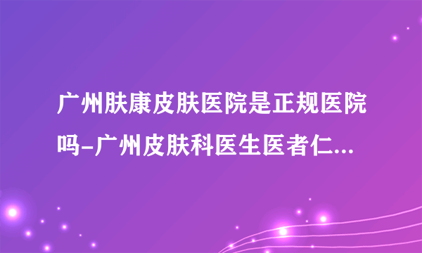 广州肤康皮肤医院是正规医院吗-广州皮肤科医生医者仁心-兢兢业业