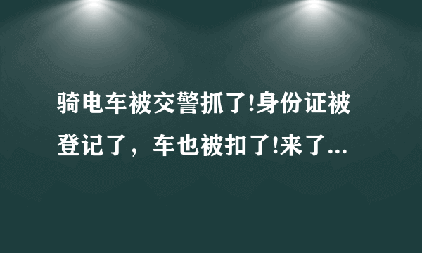 骑电车被交警抓了!身份证被登记了，车也被扣了!来了单说要去交警大队处理!本人有小汽车驾驶证!怎么办？