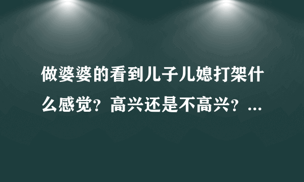 做婆婆的看到儿子儿媳打架什么感觉？高兴还是不高兴？特别注明:婆媳关系很差。