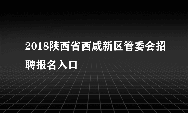 2018陕西省西咸新区管委会招聘报名入口