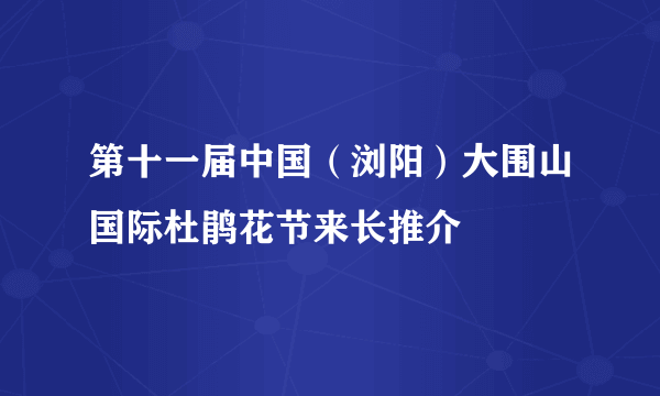 第十一届中国（浏阳）大围山国际杜鹃花节来长推介