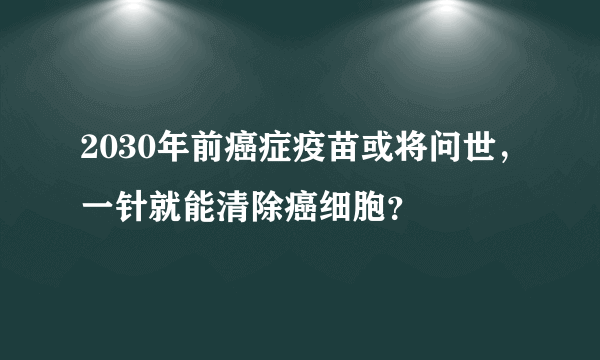 2030年前癌症疫苗或将问世，一针就能清除癌细胞？