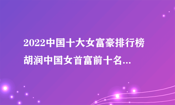 2022中国十大女富豪排行榜 胡润中国女首富前十名 中国最有钱的女人是谁