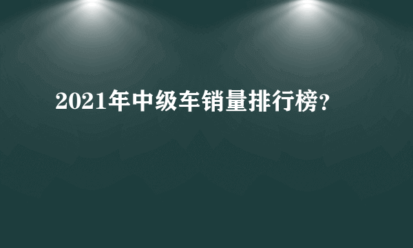 2021年中级车销量排行榜？