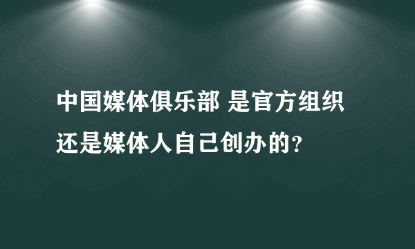 中国媒体俱乐部 是官方组织还是媒体人自己创办的？