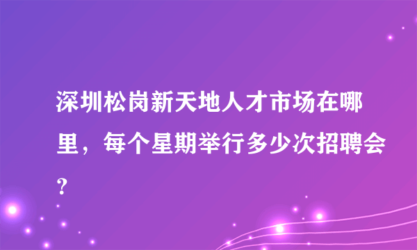 深圳松岗新天地人才市场在哪里，每个星期举行多少次招聘会？