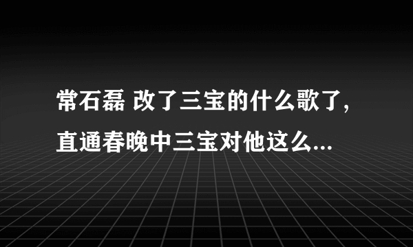 常石磊 改了三宝的什么歌了,直通春晚中三宝对他这么大的意见。