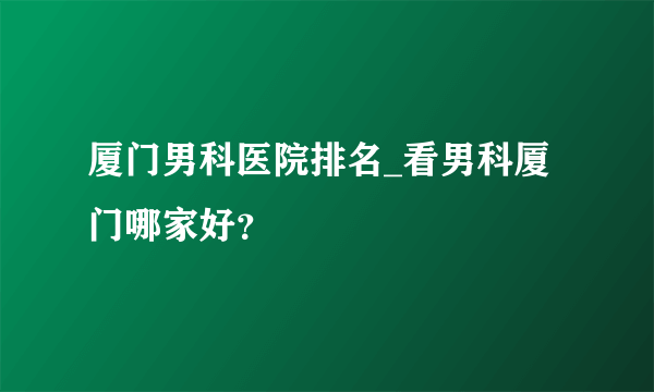 厦门男科医院排名_看男科厦门哪家好？