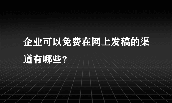 企业可以免费在网上发稿的渠道有哪些？