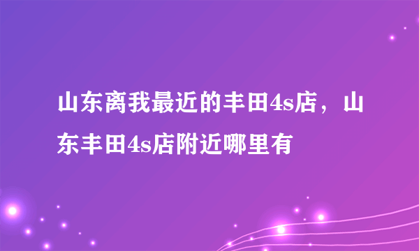 山东离我最近的丰田4s店，山东丰田4s店附近哪里有