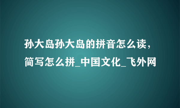 孙大岛孙大岛的拼音怎么读，简写怎么拼_中国文化_飞外网