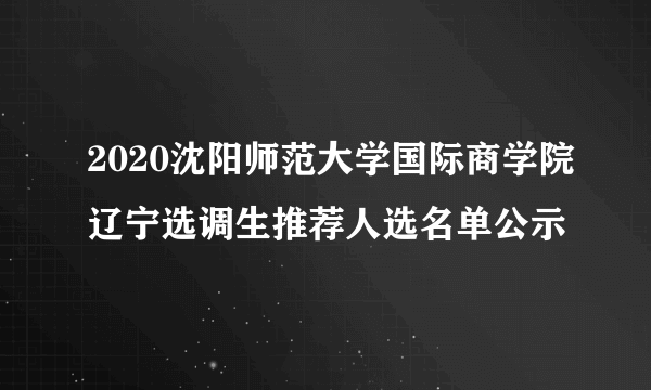 2020沈阳师范大学国际商学院辽宁选调生推荐人选名单公示