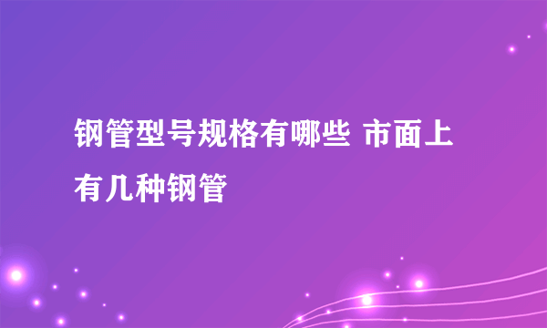 钢管型号规格有哪些 市面上有几种钢管