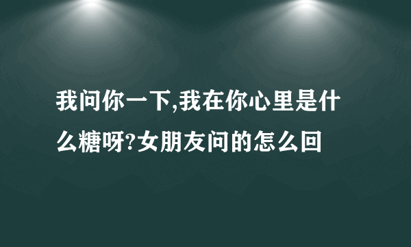 我问你一下,我在你心里是什么糖呀?女朋友问的怎么回