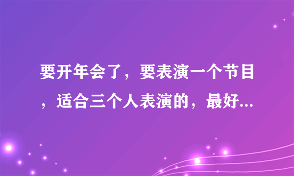 要开年会了，要表演一个节目，适合三个人表演的，最好简单一点的，能表演什么好呢？大家给点意见吧？