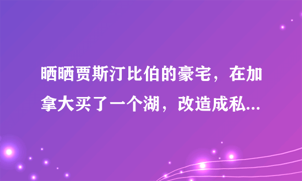 晒晒贾斯汀比伯的豪宅，在加拿大买了一个湖，改造成私人大别墅