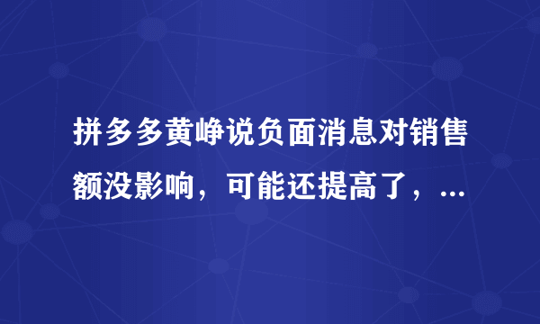 拼多多黄峥说负面消息对销售额没影响，可能还提高了，你怎么看？